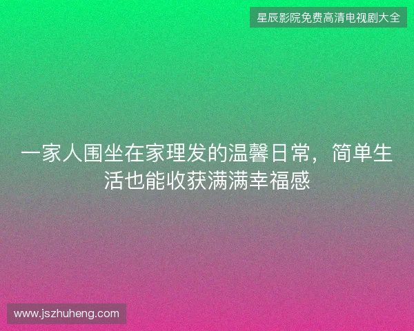 一家人围坐在家理发的温馨日常，简单生活也能收获满满幸福感
